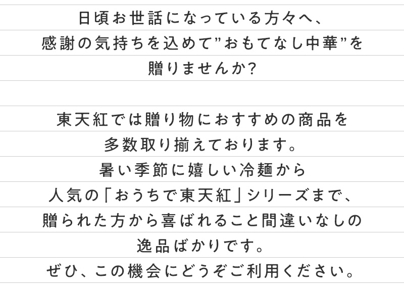 日頃お世話になっている方々へ、感謝の気持ちを込めて”おもてなし中華”を贈りませんか？東天紅では贈り物におすすめの商品を多数取り揃えております。暑い季節に嬉しい冷麺から人気の「おうちで東天紅」シリーズまで、贈られた方から喜ばれること間違いなしの逸品ばかりです。ぜひ、この機会にどうぞご利用ください。