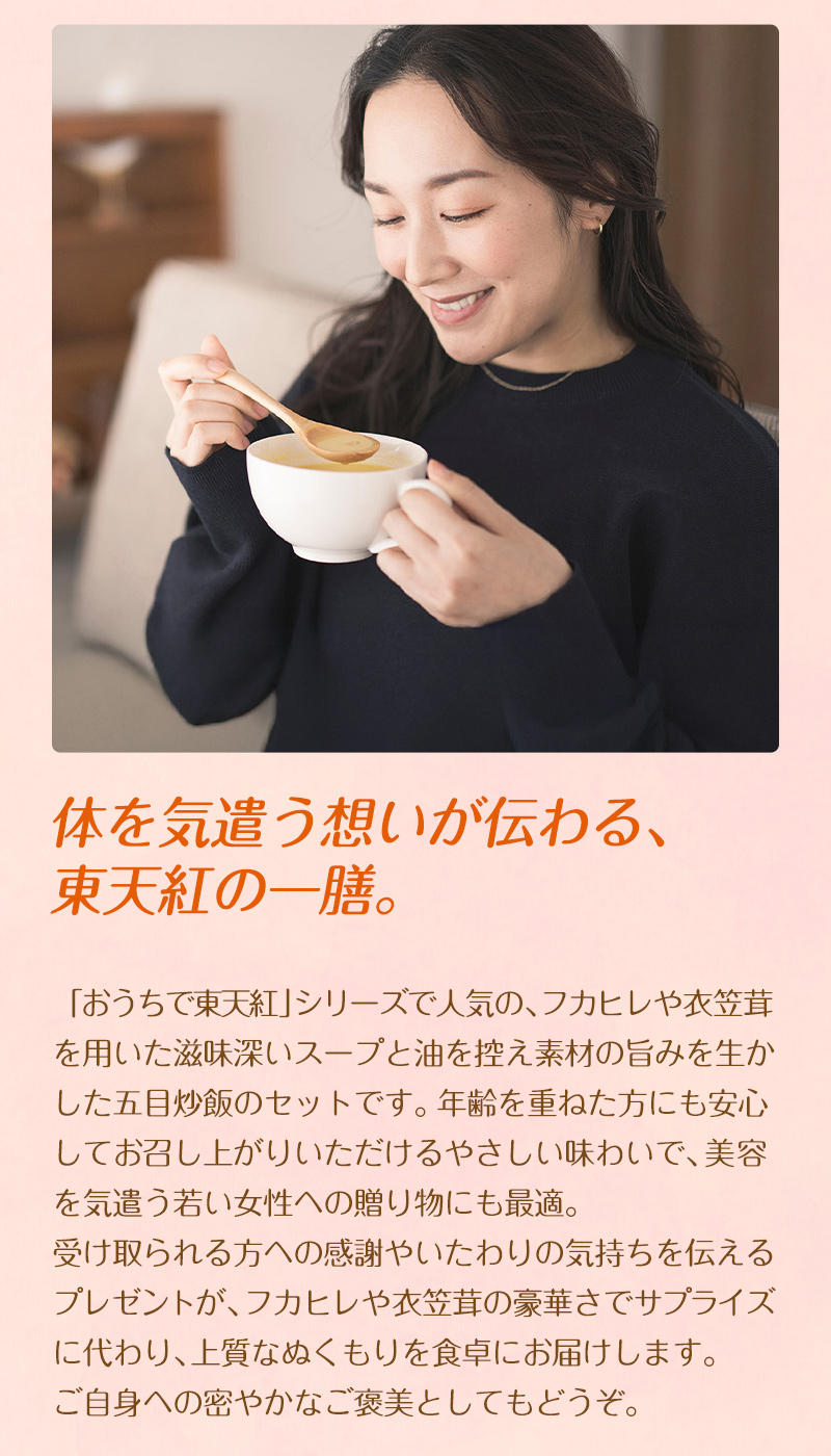 体を気遣う想いが伝わる、東天紅の一膳。「おうちで東天紅」シリーズで人気の、フカヒレや衣笠茸を用いた滋味深いスープと油を控え素材の旨みを生かした五目炒飯のセットです。年齢を重ねた方にも安心してお召し上がりいただけるやさしい味わいで、美容を気遣う若い女性への贈り物にも最適。受け取られる方への感謝やいたわりの気持ちを伝えるプレゼントが、フカヒレや衣笠茸の豪華さでサプライズに代わり、上質なぬくもりを食卓にお届けします。ご自身への密やかなご褒美としてもどうぞ。