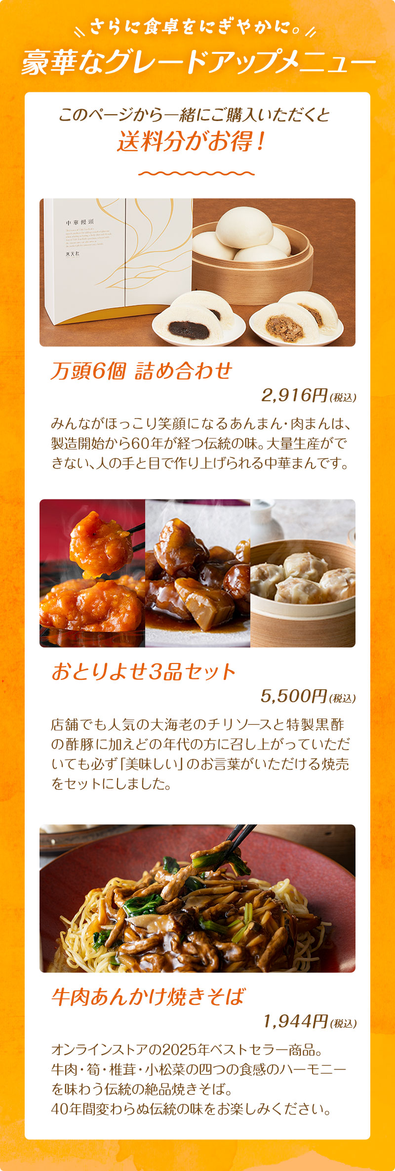 さらに食卓をにぎやかに。豪華なグレードアップメニュー：このページから一緒にご購入いただくと送料分がお得！万頭6個詰め合わせ 2,916円(税込)、おとりよせ3品セット 5,500円(税込)、牛肉あんかけ焼きそば 1,944円(税込)