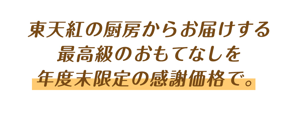 東天紅の厨房からお届けする最高級のおもてなしを年度末限定の感謝価格で。