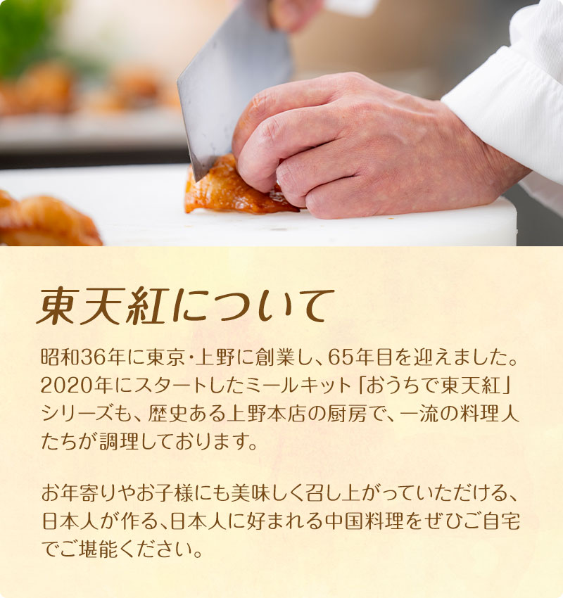 東天紅について 昭和36年に東京・上野に創業し、65年目を迎えました。2020年にスタートしたミールキット「おうちで東天紅」シリーズも、歴史ある上野本店の厨房で、一流の料理人たちが調理しております。お年寄りやお子様にも美味しく召し上がっていただける、日本人が作る､日本人に好まれる中国料理をぜひご自宅でご堪能ください。