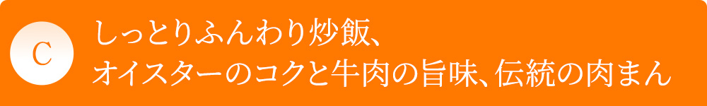C しっとりふんわり炒飯、オイスターのコクと牛肉の旨味、伝統の肉まん
