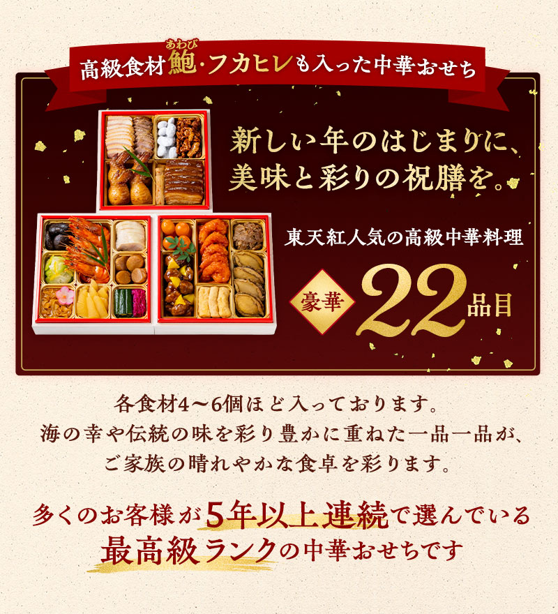 高級食材 鮑・フカヒレも入った中華おせち　新しい年のはじまりに、美味と彩りの祝膳を。東天紅人気の高級中華料理22品目。多くのお客様が５年以上連続で選んでいる最高級ランクの中華おせちです。