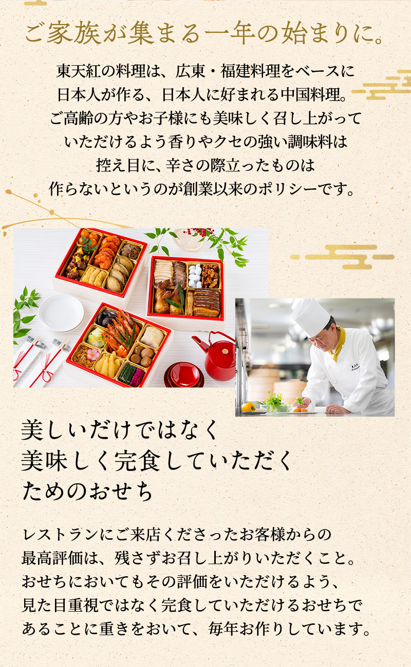 ご家族が集まる一年の始まりに。東天紅の料理は、広東・福建料理をベースに日本人が作る、日本人に好まれる中国料理。店舗ではご結婚式やご家族のお集まりで3～4世代に渡ってのご利用も多いためご高齢の方やお子様にも美味しく召し上がっていただけるよう香りやクセの強い調味料は控え目に、辛さの際立ったものは作らないというのが創業以来のポリシーです。このおせち料理においても、店舗同様幅広い年代の方にお楽しみいただきたいとの思いでお作りしています。