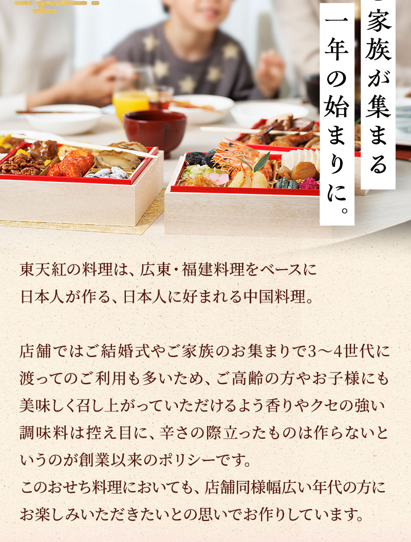 ご家族が集まる一年の始まりに。東天紅の料理は、広東・福建料理をベースに日本人が作る、日本人に好まれる中国料理。店舗ではご結婚式やご家族のお集まりで3～4世代に渡ってのご利用も多いためご高齢の方やお子様にも美味しく召し上がっていただけるよう香りやクセの強い調味料は控え目に、辛さの際立ったものは作らないというのが創業以来のポリシーです。このおせち料理においても、店舗同様幅広い年代の方にお楽しみいただきたいとの思いでお作りしています。