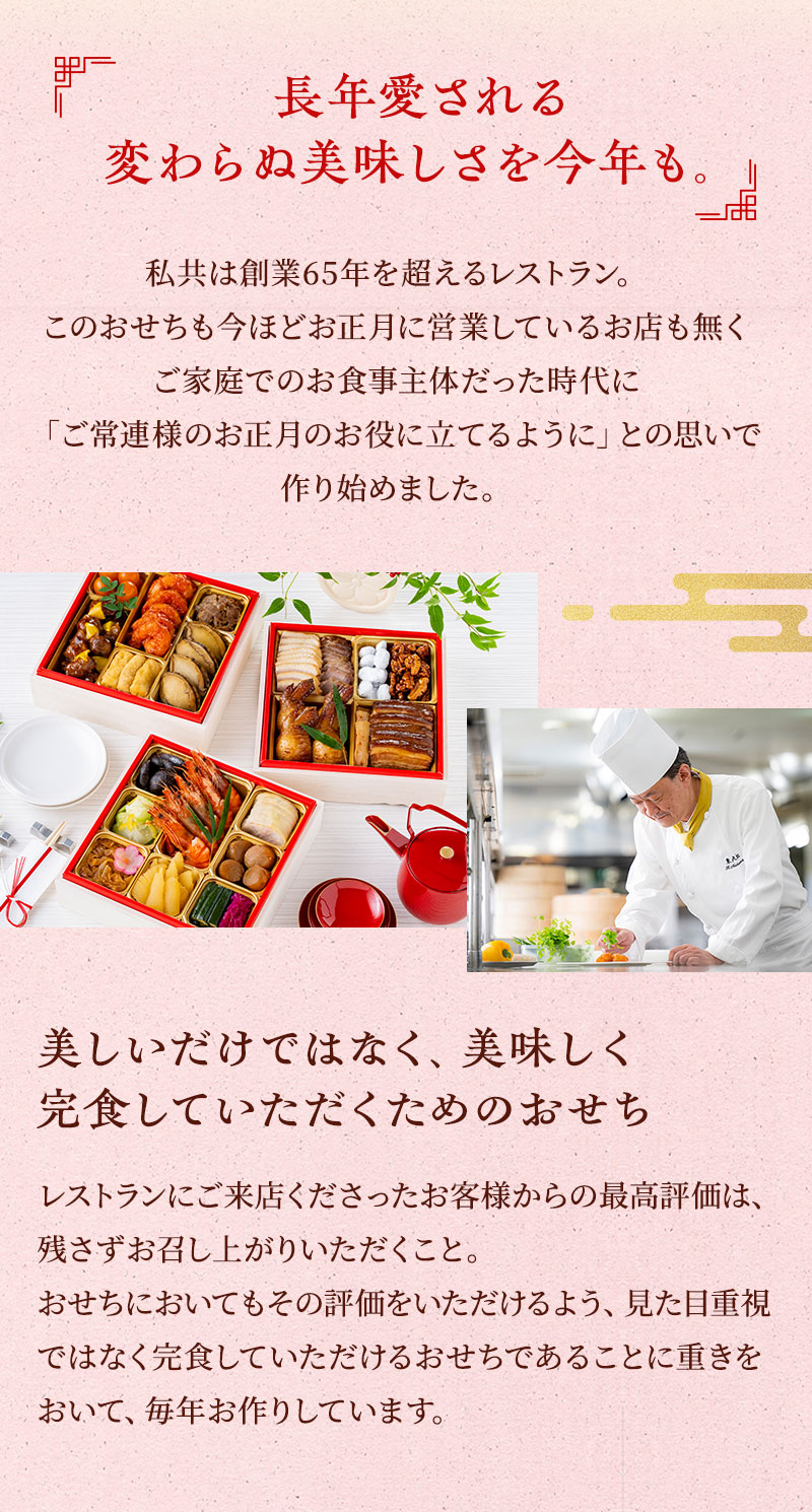 長年愛される変わらぬ美味しさを今年も。私共は創業65年を超えるレストラン。このおせちも今ほどお正月に営業しているお店も無くご家庭でのお食事主体だった時代に「ご常連様のお正月のお役に立てるように」との思いで作り始めました。美しいだけではなく美味しく完食していただくためのおせち　レストランにご来店くださったお客様からの最高評価は、残さずお召し上がりいただくこと。おせちにおいてもその評価をいただけるよう、見た目重視ではなく完食していただけるおせちであることに重きをおいて、毎年お作りしています。