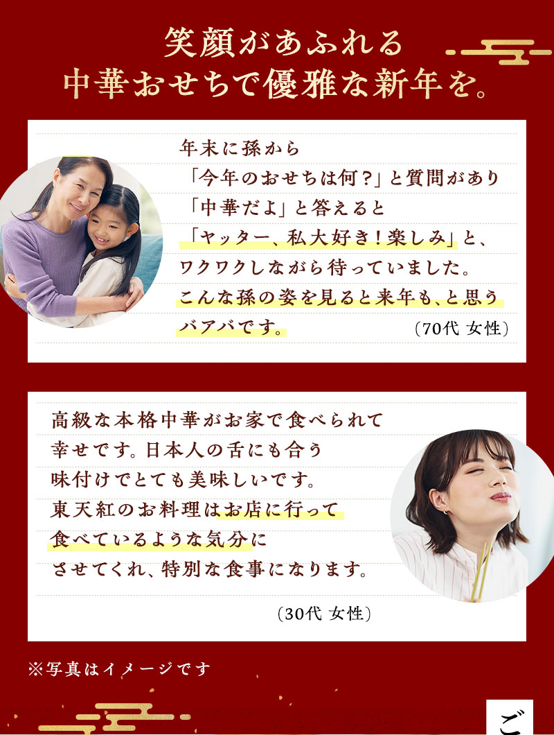 笑顔があふれる中華おせちで優雅な新年を。　年末に孫から「今年のおせちは何？」と質問があり「中華だよ」と答えると「ヤッター、私大好き！楽しみ」と、ワクワクしながら待っていました。こんな孫の姿を見ると来年も、と思うバアバです。（70代 女性）・高級な本格中華がお家で食べられて幸せです。日本人の舌にも合う味付けでとても美味しいです。東天紅のお料理はお店に行って食べているような気分にさせてくれ、特別な食事になります。（30代 女性）