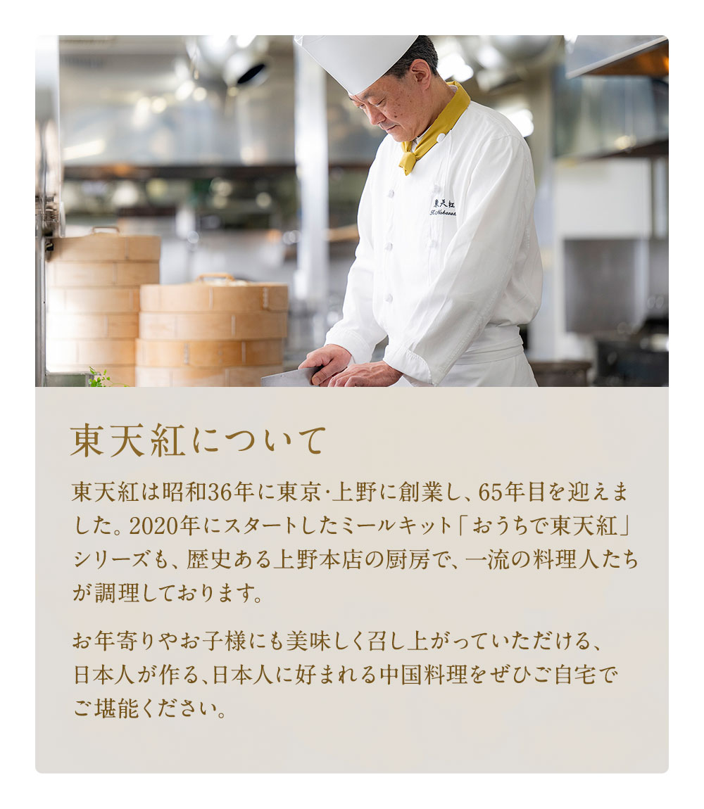 東天紅は昭和36年に東京・上野に創業し、65年目を迎えました。2020年にスタートしたミールキット「おうちで東天紅」シリーズも、歴史ある上野本店の厨房で、一流の料理人たちが調理しております。お年寄りやお子様にも美味しく召し上がっていただける、日本人が作る､日本人に好まれる中国料理をぜひご自宅でご堪能ください。