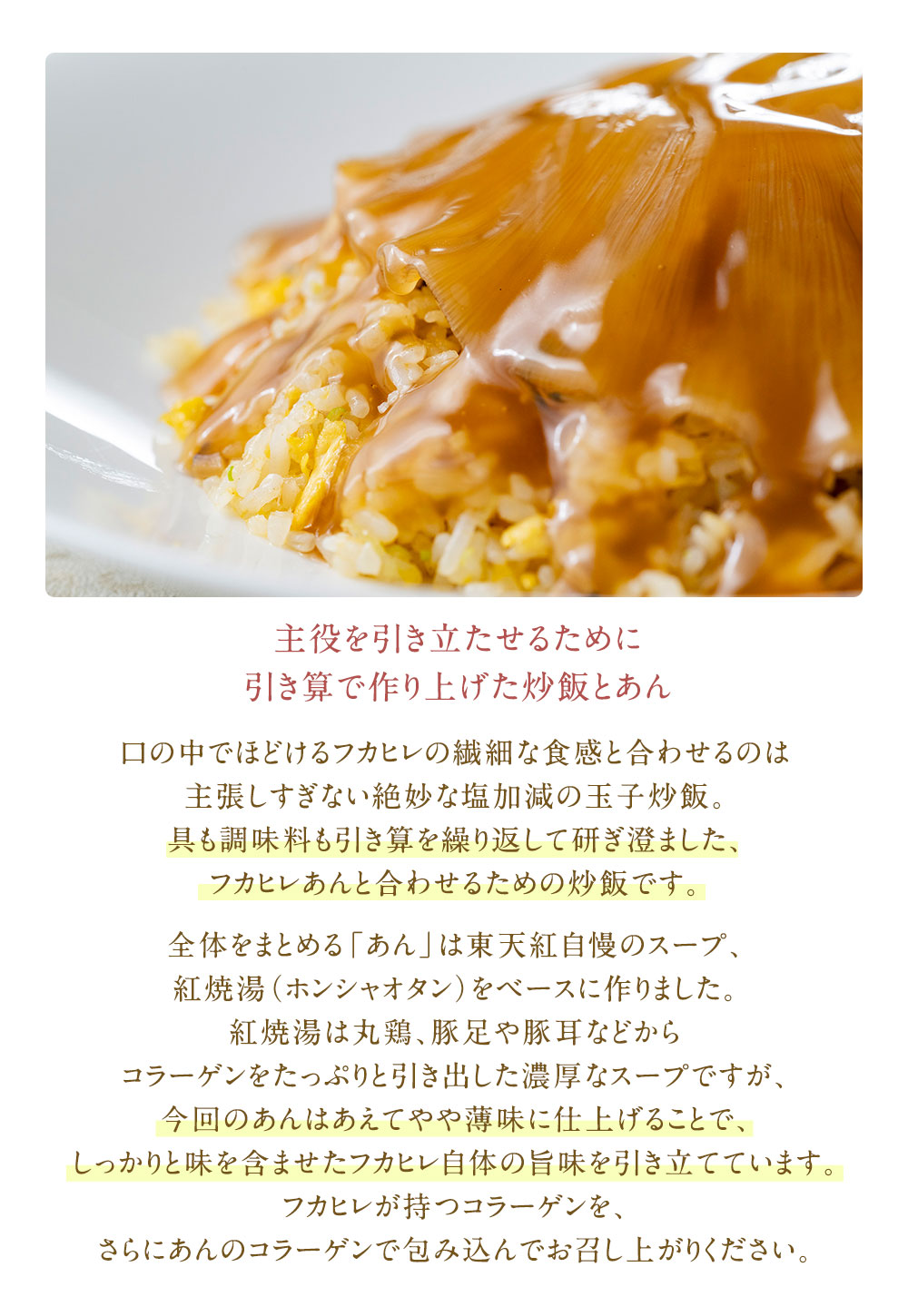 口の中でほどけるフカヒレの繊細な食感と合わせるのは主張しすぎない絶妙な塩加減の玉子炒飯。具も調味料も引き算を繰り返して研ぎ澄ました、フカヒレあんと合わせるための炒飯です。全体をまとめる「あん」は東天紅自慢のスープ、紅焼湯（ホンシャオタン）をベースに作りました。紅焼湯は丸鶏、豚足や豚耳などからコラーゲンをたっぷりと引き出した濃厚なスープですが、今回のあんはあえてやや薄味に仕上げることで、しっかりと味を含ませたフカヒレ自体の旨味を引き立てています。フカヒレが持つコラーゲンを、さらにあんのコラーゲンで包み込んでお召し上がりください。