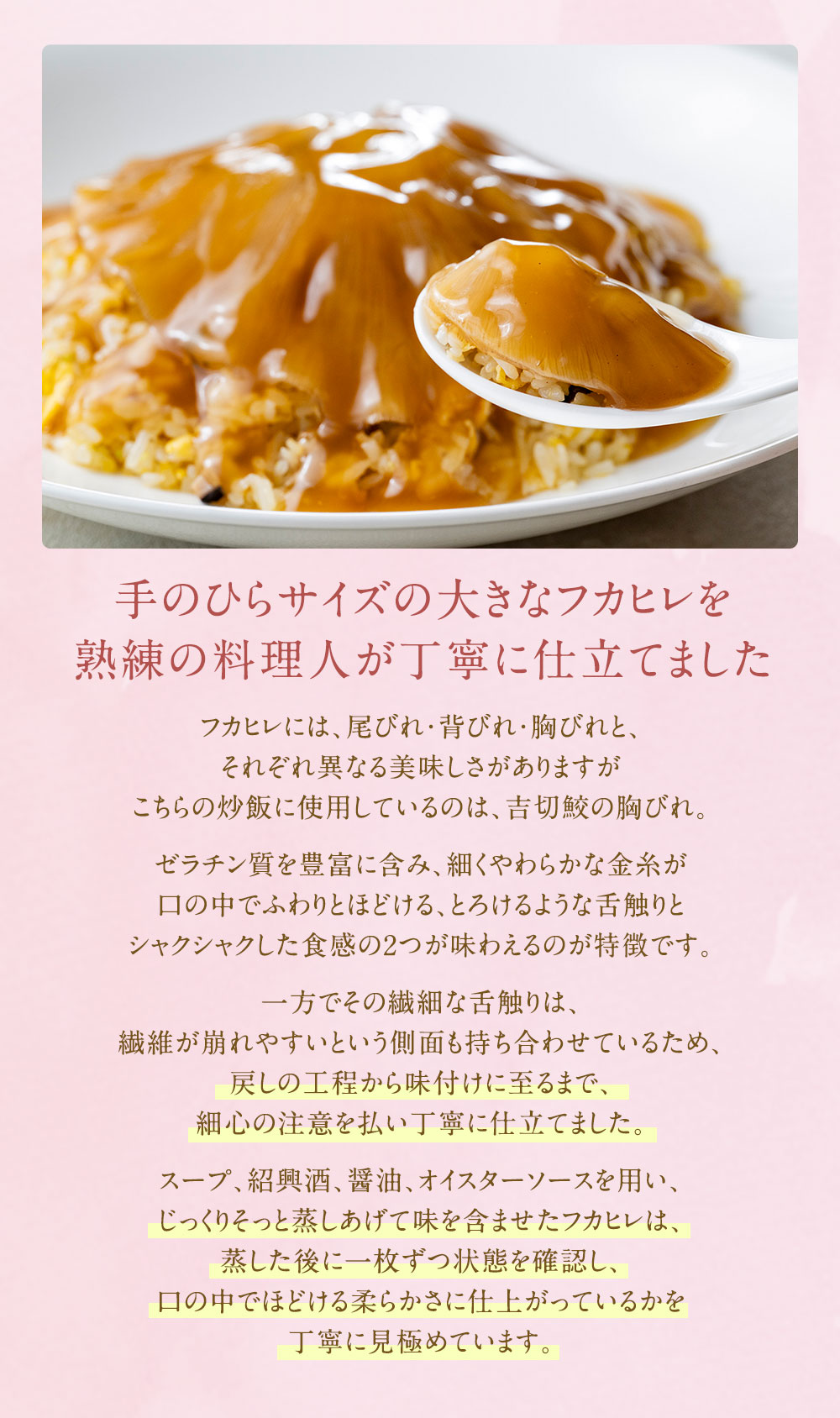 手のひらサイズの大きなフカヒレを熟練の料理人が丁寧に仕立てました。スープ、紹興酒、醤油、オイスターソースを用い、じっくりそっと蒸しあげて味を含ませたフカヒレは、蒸した後に一枚ずつ状態を確認し、口の中でほどける柔らかさに仕上がっているかを丁寧に見極めています。