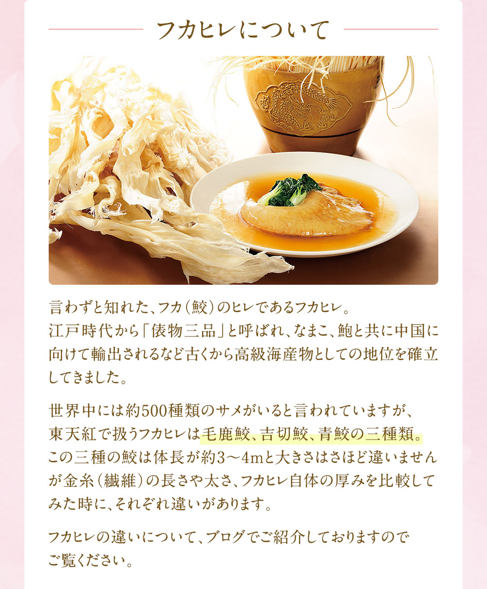 言わずと知れた、フカ（鮫）のヒレであるフカヒレ。江戸時代から「俵物三品」と呼ばれ、なまこ、鮑と共に中国に向けて輸出されるなど古くから高級海産物としての地位を確立してきました。世界中には約500種類のサメがいると言われていますが、東天紅で扱うフカヒレは毛鹿鮫、吉切鮫、青鮫の三種類。この三種の鮫は体長が約3～4mと大きさはさほど違いませんが金糸（繊維）の長さや太さ、フカヒレ自体の厚みを比較してみた時に、それぞれ違いがあります。フカヒレの違いについて、ブログでご紹介しておりますのでご覧ください。