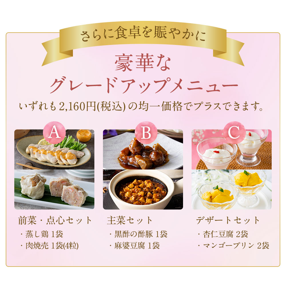 さらに食卓を賑やかに 豪華なグレードアップメニュー　このページから一緒にご購入いただくと送料分がお得！いずれも2,160円(税込)の均一価格でプラスできます。A：前菜・点心セット、B：主菜セット、C：デザートセット　一枚フカヒレのあんかけ炒飯は予約商品のため、グレードアップ以外の通常商品との同時購入はできません。何卒ご了承ください。