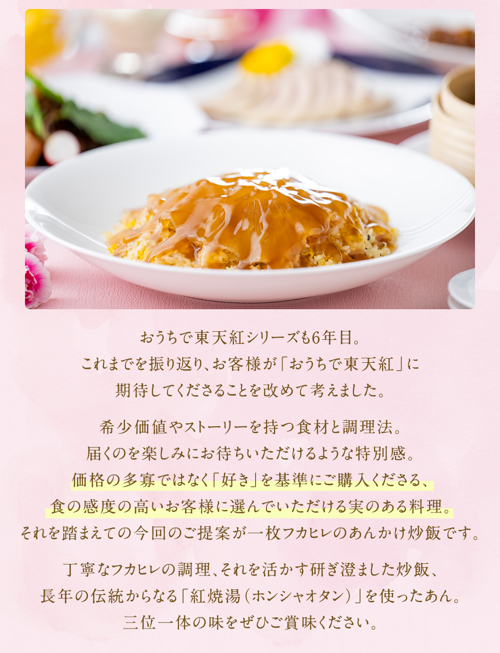 おうちで東天紅シリーズも6年目。これまでを振り返り、お客様が「おうちで東天紅」に期待してくださることを改めて考えました。希少価値やストーリーを持つ食材と調理法。届くのを楽しみにお待ちいただけるような特別感。価格の多寡ではなく「好き」を基準にご購入くださる、食の感度の高いお客様に選んでいただける実のある料理。それを踏まえての今回のご提案が一枚フカヒレのあんかけ炒飯です。丁寧なフカヒレの調理、それを活かす研ぎ澄ました炒飯、長年の伝統からなる「紅焼湯（ホンシャオタン）」を使ったあん。三位一体の味をぜひご賞味ください。
