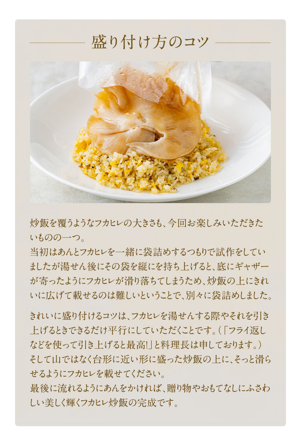 炒飯を覆うようなフカヒレの大きさも、今回お楽しみいただきたいものの一つ。当初はあんとフカヒレを一緒に袋詰めするつもりで試作をしていましたが湯せん後にその袋を縦にを持ち上げると、底にギャザーが寄ったようにフカヒレが滑り落ちてしまうため、炒飯の上にきれいに広げて載せるのは難しいということで、別々に袋詰めしました。きれいに盛り付けるコツは、フカヒレを湯せんする際やそれを引き上げるときできるだけ平行にしていただくことです。（「フライ返しなどを使って引き上げると最高！」と料理長は申しております。）そして山ではなく台形に近い形に盛った炒飯の上に、そっと滑らせるようにフカヒレを載せてください。最後に流れるようにあんをかければ、贈り物やおもてなしにふさわしい美しく輝くフカヒレ炒飯の完成です。