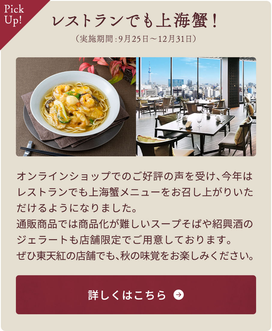 レストランでも上海蟹！（実施期間:9月25日～12月31日）　オンラインショップでのご好評の声を受け、今年はレストランでも上海蟹メニューをお召し上がりいただけるようになりました。通販商品では商品化が難しいスープそばや紹興酒のジェラートも店舗限定でご用意しております。ぜひ東天紅の店舗でも、秋の味覚をお楽しみください。